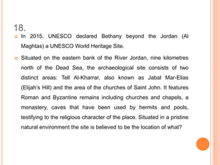 18.
 In 2015, UNESCO declared Bethany beyond the Jordan (Al
Maghtas) a UNESCO World Heritage Site.
 Situated on the eastern bank of the River Jordan, nine kilometres
north of the Dead Sea, the archaeological site consists of two
distinct areas: Tell Al-Kharrar, also known as Jabal Mar-Elias
(Elijah’s Hill) and the area of the churches of Saint John. It features
Roman and Byzantine remains including churches and chapels, a
monastery, caves that have been used by hermits and pools,
testifying to the religious character of the place. Situated in a pristine
natural environment the site is believed to be the location of what?
 