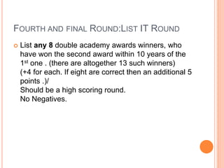 FOURTH AND FINAL ROUND:LIST IT ROUND
 List any 8 double academy awards winners, who
have won the second award within 10 years of the
1st one . (there are altogether 13 such winners)
(+4 for each. If eight are correct then an additional 5
points .)/
Should be a high scoring round.
No Negatives.
 
