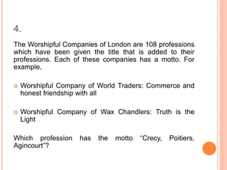 4.
The Worshipful Companies of London are 108 professions
which have been given the title that is added to their
professions. Each of these companies has a motto. For
example,
 Worshipful Company of World Traders: Commerce and
honest friendship with all
 Worshipful Company of Wax Chandlers: Truth is the
Light
Which profession has the motto “Crecy, Poitiers,
Agincourt”?
 