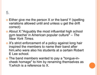 5.
 Either give me the person X or the band Y (spelling
variations allowed until and unless u get the drift
correct)
 About X:"Arguably the most influential high school
gym teacher in American popular culture" – The
New York Times.
 X's strict enforcement of a policy against long hair
inspired the members to name their band after
him,who were also his students at a certain Robert
E Lee school.
 The band members wanted to pay a "tongue-in-
cheek homage" to him by renaming themselves as
Y,which is a reference to X.
 