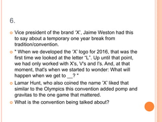 6.
 Vice president of the brand ‘X’, Jaime Weston had this
to say about a temporary one year break from
tradition/convention.
 " When we developed the ‘X’ logo for 2016, that was the
first time we looked at the letter “L”. Up until that point,
we had only worked with X's, V's and I's. And, at that
moment, that's when we started to wonder: What will
happen when we get to __? "
 Lamar Hunt, who also coined the name ’X’ liked that
similar to the Olympics this convention added pomp and
gravitas to the one game that mattered.
 What is the convention being talked about?
 