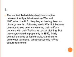 8.
 The earliest T-shirt dates back to sometime
between the Spanish–American War and
1913,when the U.S. Navy began issuing them as
Undergarments . Following World War II, it became
common to see veterans wearing their uniform
trousers with their T-shirts as casual clothing. But
they skyrocketed in popularity in 1950, finally
achieving status as fashionable, stand-alone,
outerwear garments. What caused this? #Pop-
culture reference.
 