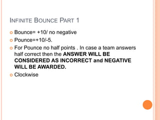 INFINITE BOUNCE PART 1
 Bounce= +10/ no negative
 Pounce=+10/-5.
 For Pounce no half points . In case a team answers
half correct then the ANSWER WILL BE
CONSIDERED AS INCORRECT and NEGATIVE
WILL BE AWARDED.
 Clockwise
 