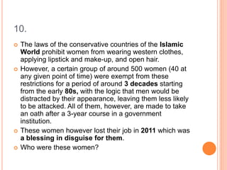 10.
 The laws of the conservative countries of the Islamic
World prohibit women from wearing western clothes,
applying lipstick and make-up, and open hair.
 However, a certain group of around 500 women (40 at
any given point of time) were exempt from these
restrictions for a period of around 3 decades starting
from the early 80s, with the logic that men would be
distracted by their appearance, leaving them less likely
to be attacked. All of them, however, are made to take
an oath after a 3-year course in a government
institution.
 These women however lost their job in 2011 which was
a blessing in disguise for them.
 Who were these women?
 