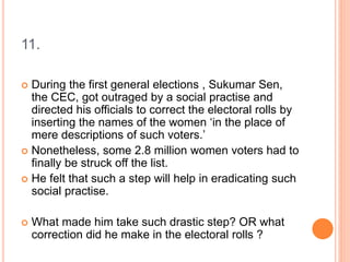 11.
 During the first general elections , Sukumar Sen,
the CEC, got outraged by a social practise and
directed his officials to correct the electoral rolls by
inserting the names of the women ‘in the place of
mere descriptions of such voters.’
 Nonetheless, some 2.8 million women voters had to
finally be struck off the list.
 He felt that such a step will help in eradicating such
social practise.
 What made him take such drastic step? OR what
correction did he make in the electoral rolls ?
 