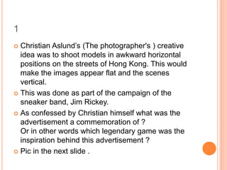 1
 Christian Aslund’s (The photographer's ) creative
idea was to shoot models in awkward horizontal
positions on the streets of Hong Kong. This would
make the images appear flat and the scenes
vertical.
 This was done as part of the campaign of the
sneaker band, Jim Rickey.
 As confessed by Christian himself what was the
advertisement a commemoration of ?
Or in other words which legendary game was the
inspiration behind this advertisement ?
 Pic in the next slide .
 