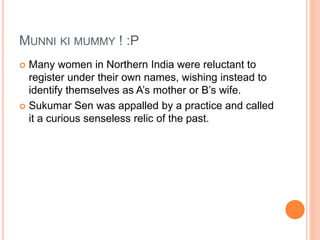MUNNI KI MUMMY ! :P
 Many women in Northern India were reluctant to
register under their own names, wishing instead to
identify themselves as A’s mother or B’s wife.
 Sukumar Sen was appalled by a practice and called
it a curious senseless relic of the past.
 