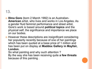 13.
 Illma Gore (born 2 March 1992) is an Australian-
American artist, who lives and works in Los Angeles. As
a gender fluid feminist performance and street artist,
Gore's work is based around political topics and the
physical self, the significance and importance we place
on our bodies.
 However these descriptions are insignificant considering
her popularity recently because of one of her paintings
which has been quoted at a base price of 1 million and
has been put on display at Maddox Gallery in Mayfair,
London.
So what painting and why such attention ?
By the way she has been receiving quite a few threats
because of this painting .
 