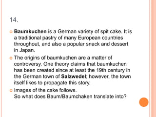 14.
 Baumkuchen is a German variety of spit cake. It is
a traditional pastry of many European countries
throughout, and also a popular snack and dessert
in Japan.
 The origins of baumkuchen are a matter of
controversy. One theory claims that baumkuchen
has been created since at least the 19th century in
the German town of Salzwedel; however, the town
itself likes to propagate this story.
 Images of the cake follows.
So what does Baum/Baumchaken translate into?
 