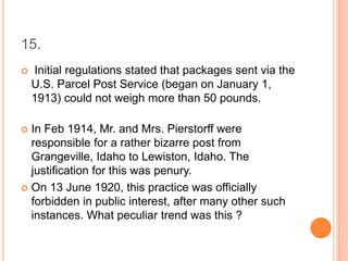 15.
 Initial regulations stated that packages sent via the
U.S. Parcel Post Service (began on January 1,
1913) could not weigh more than 50 pounds.
 In Feb 1914, Mr. and Mrs. Pierstorff were
responsible for a rather bizarre post from
Grangeville, Idaho to Lewiston, Idaho. The
justification for this was penury.
 On 13 June 1920, this practice was officially
forbidden in public interest, after many other such
instances. What peculiar trend was this ?
 