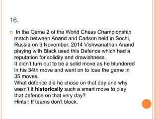 16.
 In the Game 2 of the World Chess Championship
match between Anand and Carlson held in Sochi,
Russia on 9 November, 2014 Vishwanathan Anand
playing with Black used this Defence which had a
reputation for solidity and drawishness.
It didn’t turn out to be a solid move as he blundered
in his 34th move and went on to lose the game in
35 moves.
What defence did he chose on that day and why
wasn’t it historically such a smart move to play
that defence on that very day?
Hints : If teams don’t block.
 
