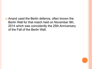 Anand used the Berlin defence, often known the
Berlin Wall for that match held on November 9th,
2014 which was coincidently the 25th Anniversary
of the Fall of the Berlin Wall.
 