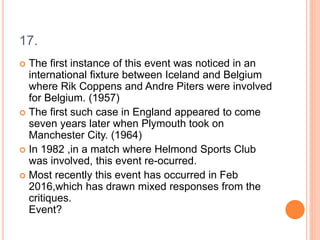 17.
 The first instance of this event was noticed in an
international fixture between Iceland and Belgium
where Rik Coppens and Andre Piters were involved
for Belgium. (1957)
 The first such case in England appeared to come
seven years later when Plymouth took on
Manchester City. (1964)
 In 1982 ,in a match where Helmond Sports Club
was involved, this event re-ocurred.
 Most recently this event has occurred in Feb
2016,which has drawn mixed responses from the
critiques.
Event?
 