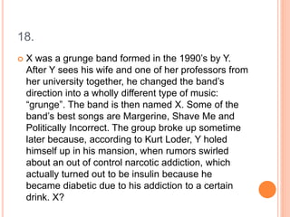 18.
 X was a grunge band formed in the 1990’s by Y.
After Y sees his wife and one of her professors from
her university together, he changed the band’s
direction into a wholly different type of music:
“grunge”. The band is then named X. Some of the
band’s best songs are Margerine, Shave Me and
Politically Incorrect. The group broke up sometime
later because, according to Kurt Loder, Y holed
himself up in his mansion, when rumors swirled
about an out of control narcotic addiction, which
actually turned out to be insulin because he
became diabetic due to his addiction to a certain
drink. X?
 