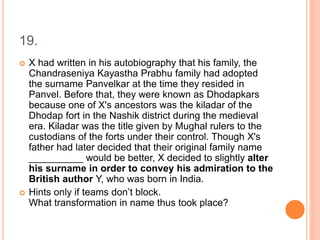 19.
 X had written in his autobiography that his family, the
Chandraseniya Kayastha Prabhu family had adopted
the surname Panvelkar at the time they resided in
Panvel. Before that, they were known as Dhodapkars
because one of X's ancestors was the kiladar of the
Dhodap fort in the Nashik district during the medieval
era. Kiladar was the title given by Mughal rulers to the
custodians of the forts under their control. Though X's
father had later decided that their original family name
__________ would be better, X decided to slightly alter
his surname in order to convey his admiration to the
British author Y, who was born in India.
 Hints only if teams don’t block.
What transformation in name thus took place?
 