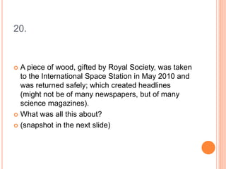 20.
 A piece of wood, gifted by Royal Society, was taken
to the International Space Station in May 2010 and
was returned safely; which created headlines
(might not be of many newspapers, but of many
science magazines).
 What was all this about?
 (snapshot in the next slide)
 