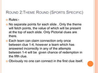 ROUND 2:THEME ROUND (SPORTS SPECIFIC)
 Rules:-
 No separate points for each slide . Only the theme
will fetch points, the value of which will be present
at the top of each slide. Only Pictorial clues are
there.
 Each team can claim connection only once
between clue 1-4, however a team which has
answered incorrectly in any of the attempts
between 1-4 will be given chance of redemption in
the fifth clue.
 Obviously no one can connect in the first clue itself.
 