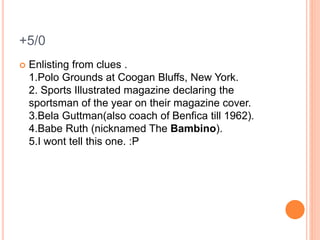 +5/0
 Enlisting from clues .
1.Polo Grounds at Coogan Bluffs, New York.
2. Sports Illustrated magazine declaring the
sportsman of the year on their magazine cover.
3.Bela Guttman(also coach of Benfica till 1962).
4.Babe Ruth (nicknamed The Bambino).
5.I wont tell this one. :P
 