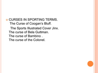  CURSES IN SPORTING TERMS.
The Curse of Coogan’s Bluff.
The Sports Illustrated Cover Jinx.
The curse of Bela Guttman.
The curse of Bambino .
The curse of the Colonel.
 