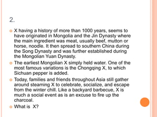 2.
 X having a history of more than 1000 years, seems to
have originated in Mongolia and the Jin Dynasty where
the main ingredient was meat, usually beef, mutton or
horse, noodle. It then spread to southern China during
the Song Dynasty and was further established during
the Mongolian Yuan Dynasty.
 The earliest Mongolian X simply held water. One of the
most famous variations is the Chongqing X, to which
Sichuan pepper is added.
 Today, families and friends throughout Asia still gather
around steaming X to celebrate, socialize, and escape
from the winter chill. Like a backyard barbecue, X is
much a social event as is an excuse to fire up the
charcoal.
 What is X?
 