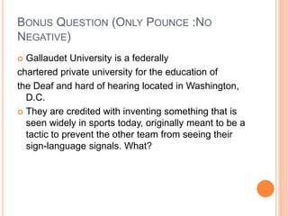 BONUS QUESTION (ONLY POUNCE :NO
NEGATIVE)
 Gallaudet University is a federally
chartered private university for the education of
the Deaf and hard of hearing located in Washington,
D.C.
 They are credited with inventing something that is
seen widely in sports today, originally meant to be a
tactic to prevent the other team from seeing their
sign-language signals. What?
 