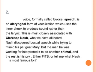 2.
_________ voice, formally called buccal speech, is
an alaryngeal form of vocalization which uses the
inner cheek to produce sound rather than
the larynx. This is most closely associated with
Clarence Nash, who we have all heard.
Nash discovered buccal speech while trying to
mimic his pet goat Mary. But the man he was
working for interpreted it to be another animal, and
the rest is history . Either FITB, or tell me what Nash
is most famous for?
 
