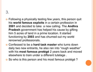 3.
 Following a physically testing few years, this person quit
his world famous exploits in a certain profession in
2001 and decided to take a new calling. The Andhra
Pradesh government has helped his cause by gifting
him 5 acres of land in a prime location. It started
functioning by 2003 and has churned out my world
renowned professionals.
 Confessed to be a hard task master who turns down
daily two new entrants, he also ran into “rough weather”
with his most famous protégé 2 years back and moved
elsewhere to train under a different tutelage .
 So who is this person and his most famous protégé ?
 