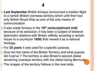  Last September British Airways announced a maiden flight
to a certain British overseas territory which until then had
only British Royal Ship as one of the only means of
communication .
 It was made famous in the 19th century(almost mid)
because of its seclusion, it has been a subject of bilateral
diplomatic relations-with Britain willfully acceding a certain
house to a country(in 1858) that viewed it as a national
heritage.
 For 25 years it was used for a specific purpose.
 Give me the name of the British Territory and what pupose
did it serve ? The territory is also Britain’s second oldest
remaining overseas territory with the oldest being Bermuda.
 The images of the territory follows in the next slide.
4
 