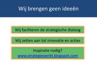Wij brengen geen ideeën


Wij faciliteren de strategische dialoog

Wij zetten aan tot innovatie en acties

        Inspiratie nodig?
 www.strategiewerkt.blogspot.com
 