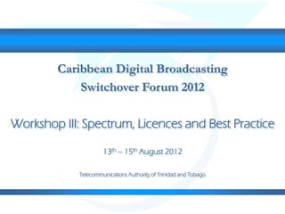 Caribbean Digital Broadcasting
Switchover Forum 2012
Workshop III: Spectrum, Licences and Best Practice
13th – 15th August 2012
Telecommunications Authority of Trinidad and Tobago
 