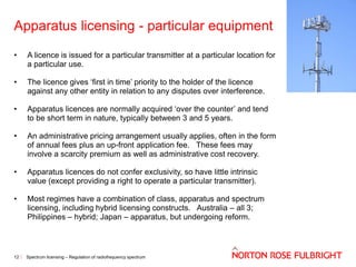 Apparatus licensing - particular equipment
•

A licence is issued for a particular transmitter at a particular location for
a particular use.

•

The licence gives ‘first in time’ priority to the holder of the licence
against any other entity in relation to any disputes over interference.

•

Apparatus licences are normally acquired ‘over the counter’ and tend
to be short term in nature, typically between 3 and 5 years.

•

An administrative pricing arrangement usually applies, often in the form
of annual fees plus an up-front application fee. These fees may
involve a scarcity premium as well as administrative cost recovery.

•

Apparatus licences do not confer exclusivity, so have little intrinsic
value (except providing a right to operate a particular transmitter).

•

Most regimes have a combination of class, apparatus and spectrum
licensing, including hybrid licensing constructs. Australia – all 3;
Philippines – hybrid; Japan – apparatus, but undergoing reform.

12

Spectrum licensing – Regulation of radiofrequency spectrum

 