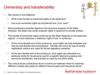 Ownership and transferability
•

Key issues in due diligence:
•

What is the bundle of ownership rights in the spectrum?

•

Can such ownership rights be transferred and, if so, how?

•

Most jurisdictions consider spectrum the exclusive property of the State.
However, the State may confer property rights in spectrum to private entities.

•

The bundle of ownership rights conferred by the State depends on the particular
regime. In most instances, a statutory “right of use” is conferred.

•

•

•

15

At the more flexible end of the continuum, such rights are fully tradeable and
may be sub-divided and sub-licensed. Transfer can occur by way of simple
registration without any need for formal regulatory consents.
At the less flexible end of the continuum, such rights are allocated to a
particular entity for its personal use for a specific telecoms purpose and
cannot be transferred, sub-licensed or used by any other entity.

The various Asian jurisdictions lie on a continuum between these to extremes.
Different models also apply for different licence types and frequency bands.
Spectrum licensing – Regulation of radiofrequency spectrum

 