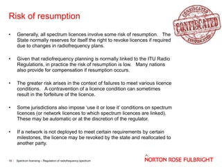 Risk of resumption
•

Generally, all spectrum licences involve some risk of resumption. The
State normally reserves for itself the right to revoke licences if required
due to changes in radiofrequency plans.

•

Given that radiofrequency planning is normally linked to the ITU Radio
Regulations, in practice the risk of resumption is low. Many nations
also provide for compensation if resumption occurs.

•

The greater risk arises in the context of failures to meet various licence
conditions. A contravention of a licence condition can sometimes
result in the forfeiture of the licence.

•

Some jurisdictions also impose ‘use it or lose it’ conditions on spectrum
licences (or network licences to which spectrum licences are linked).
These may be automatic or at the discretion of the regulator.

•

If a network is not deployed to meet certain requirements by certain
milestones, the licence may be revoked by the state and reallocated to
another party.

18

Spectrum licensing – Regulation of radiofrequency spectrum

 