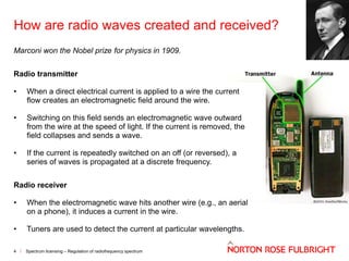 How are radio waves created and received?
Marconi won the Nobel prize for physics in 1909.
Radio transmitter

•

When a direct electrical current is applied to a wire the current
flow creates an electromagnetic field around the wire.

•

Switching on this field sends an electromagnetic wave outward
from the wire at the speed of light. If the current is removed, the
field collapses and sends a wave.

•

If the current is repeatedly switched on an off (or reversed), a
series of waves is propagated at a discrete frequency.

Radio receiver
•

When the electromagnetic wave hits another wire (e.g., an aerial
on a phone), it induces a current in the wire.

•

Tuners are used to detect the current at particular wavelengths.

4

Spectrum licensing – Regulation of radiofrequency spectrum

 