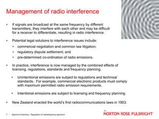 Management of radio interference
•

If signals are broadcast at the same frequency by different
transmitters, they interfere with each other and may be difficult
for a receiver to differentiate, resulting in radio interference.

•

Potential legal solutions to interference issues include:
•
•

regulatory dispute settlement; and

•
•

commercial negotiation and common law litigation;
pre-determined co-ordination of radio emissions.

In practice, interference is now managed by the combined effects of
licensing, regulations, standards and frequency planning.
•

Unintentional emissions are subject to regulations and technical
standards. For example, commercial electronic products must comply
with maximum permitted radio emission requirements.

•

Intentional emissions are subject to licensing and frequency planning.

•

New Zealand enacted the world’s first radiocommunications laws in 1903.

7

Spectrum licensing – Regulation of radiofrequency spectrum

 