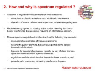 2. How and why is spectrum regulated ?
•

Spectrum is regulated by Government for two key reasons:
•

co-ordination of radio emissions so to avoid radio interference;

•

allocation of scarce radiofrequency spectrum between competing uses.

•

Radiofrequency signals do not stop at the border, meaning that crossborder interference disputes arise, requiring an international solution.

•

Modern spectrum regulation therefore involves the following key elements:
•
•

national frequency planning, typically giving effect to the agreed
international standards;

•

licensing for intentional emissions, typically by way of class licences,
apparatus licenses and/or spectrum licences;

•

regulations and standards to minimise unintentional emissions; and

•

8

international co-ordination of frequency planning;

procedures to resolve any remaining interference disputes.

Spectrum licensing – Regulation of radiofrequency spectrum

 