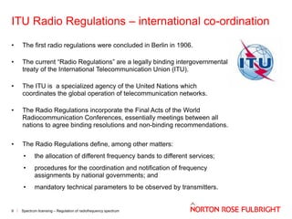 ITU Radio Regulations – international co-ordination
•

The first radio regulations were concluded in Berlin in 1906.

•

The current “Radio Regulations” are a legally binding intergovernmental
treaty of the International Telecommunication Union (ITU).

•

The ITU is a specialized agency of the United Nations which
coordinates the global operation of telecommunication networks.

•

The Radio Regulations incorporate the Final Acts of the World
Radiocommunication Conferences, essentially meetings between all
nations to agree binding resolutions and non-binding recommendations.

•

The Radio Regulations define, among other matters:
•
•

procedures for the coordination and notification of frequency
assignments by national governments; and

•

9

the allocation of different frequency bands to different services;

mandatory technical parameters to be observed by transmitters.

Spectrum licensing – Regulation of radiofrequency spectrum

 
