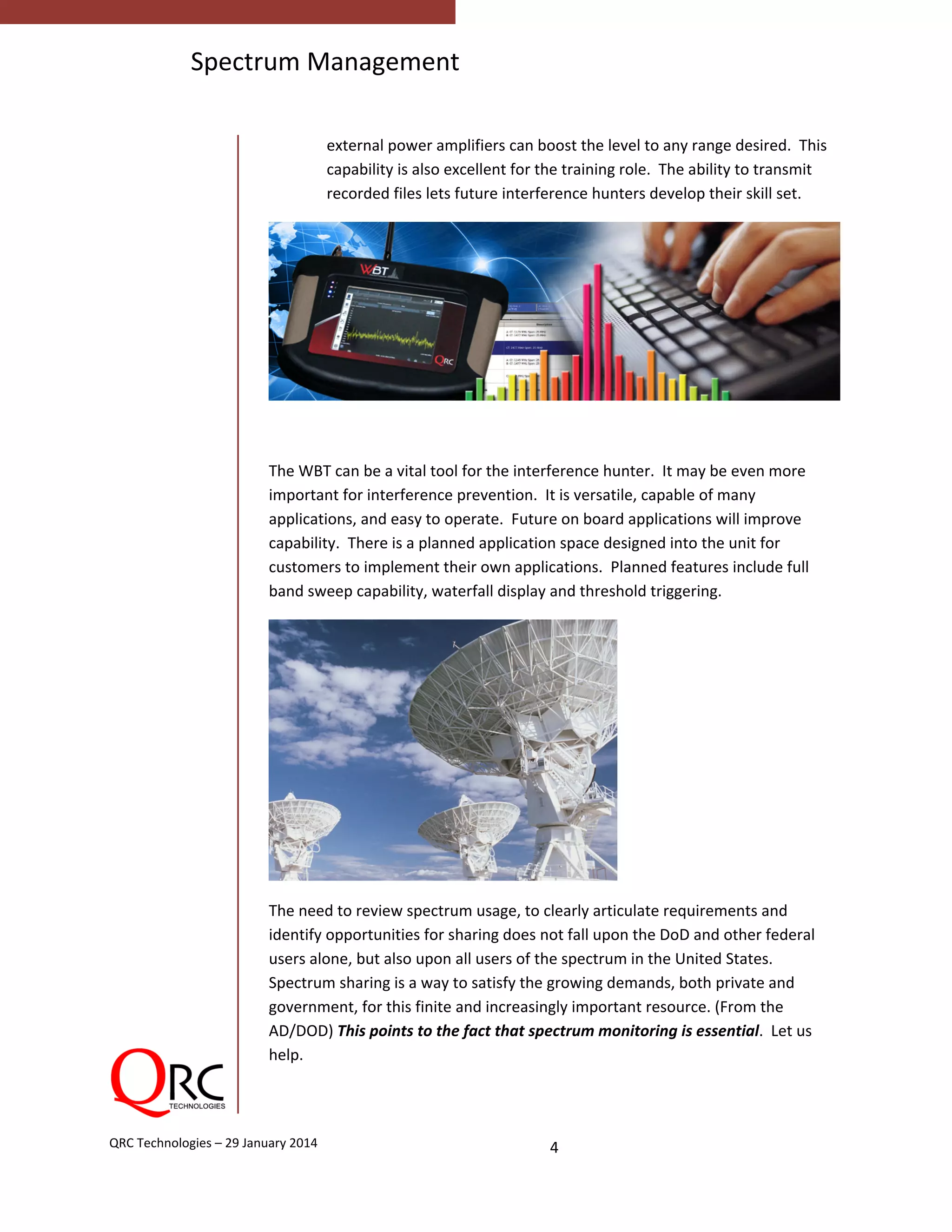  
4 QRC Technologies – 29 January 2014 
Spectrum Management
 
external power amplifiers can boost the level to any range desired.  This 
capability is also excellent for the training role.  The ability to transmit 
recorded files lets future interference hunters develop their skill set. 
 
 
The WBT can be a vital tool for the interference hunter.  It may be even more 
important for interference prevention.  It is versatile, capable of many 
applications, and easy to operate.  Future on board applications will improve 
capability.  There is a planned application space designed into the unit for 
customers to implement their own applications.  Planned features include full 
band sweep capability, waterfall display and threshold triggering.  
 
The need to review spectrum usage, to clearly articulate requirements and 
identify opportunities for sharing does not fall upon the DoD and other federal 
users alone, but also upon all users of the spectrum in the United States. 
Spectrum sharing is a way to satisfy the growing demands, both private and 
government, for this finite and increasingly important resource. (From the 
AD/DOD) This points to the fact that spectrum monitoring is essential.  Let us 
help.  
   
 