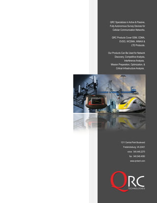 1211 Central Park Boulevard
Fredericksburg, VA 22401
voice: 540.446.2270
fax: 540.548.4080
www.qrctech.com
QRC Specializes in Active & Passive,
Fully Autonomous Survey Devices for
Cellular Communication Networks.
QRC Products Cover GSM, CDMA,
EVDO, WCDMA, WiMAX &
LTE Protocols.
Our Products Can Be Used for Network
Discovery, Competitive Analysis,
Interference Analysis,
Mission Preparation, Optimization, &
Critical Infrastructure Analysis.
 