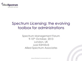 Spectrum Licensing: the evolving
toolbox for administrations
Spectrum Management Forum
9-10th October, 2013
London, UK
Jussi Kähtävä
Allied Spectrum Associates

www.alliedspectrumassociates.com

1

 