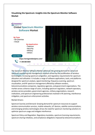 Visualizing the Spectrum: Insights into the Spectrum Monitor Software
Market
The Spectrum Monitor Software Market addresses the growing demand for advanced
spectrum monitoring and management solutions driven by the proliferation of wireless
technologies, increasing spectrum congestion, and regulatory requirements for spectrum
allocation and utilization. It includes a range of software applications, tools, and platforms
designed for spectrum analysis, signal monitoring, frequency scanning, spectrum
visualization, and RF spectrum management offered by software vendors,
telecommunications companies, regulatory agencies, and government organizations. The
market serves a diverse range of users, including spectrum regulators, network operators,
wireless service providers, government agencies, military organizations, research
institutions, and spectrum engineering professionals involved in RF planning, interference
mitigation, and spectrum enforcement activities.
Market Drivers:
Spectrum Scarcity and Demand: Growing demand for spectrum resources to support
wireless communication services, mobile networks, IoT devices, satellite communications,
and emerging wireless technologies drives the need for spectrum monitoring solutions to
optimize spectrum usage and mitigate interference.
Spectrum Policy and Regulation: Regulatory mandates, spectrum licensing requirements,
spectrum sharing initiatives, and compliance obligations imposed by telecommunications
 