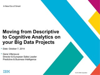 © 2013 IBM Corporation 
A New Era of Smart 
Moving from Descriptive 
to Cognitive Analytics on 
your Big Data Projects 
 Date: October 7, 2014 
 Gene Villeneuve 
Director & European Sales Leader 
Predictive & Business Intelligence 
 