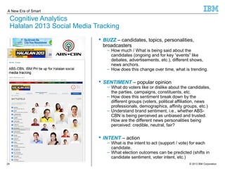 A New Era of Smart 
Cognitive Analytics 
Halalan 2013 Social Media Tracking 
 BUZZ – candidates, topics, personalities, 
broadcasters 
Cognitive 
Analytics 
– How much / What is being said about the 
candidates (ongoing and for key “events” like 
debates, advertisements, etc.), different shows, 
news anchors. 
– How does this change over time, what is trending. 
 SENTIMENT – popular opinion 
– What do voters like or dislike about the candidates, 
the parties, campaigns, constituents, etc. 
– How does this sentiment break down by the 
different groups (voters, political affiliation, news 
professionals, demographics, affinity groups, etc.) 
– Understand brand sentiment, i.e., whether ABS-CBN 
is being perceived as unbiased and trusted. 
How are the different news personalities being 
perceived: credible, neutral, fair? 
 INTENT – action 
– What is the intent to act (support / vote) for each 
candidate. 
– What election outcomes can be predicted (shifts in 
candidate sentiment, voter intent, etc.) 
© 2013 29 IBM Corporation 
 