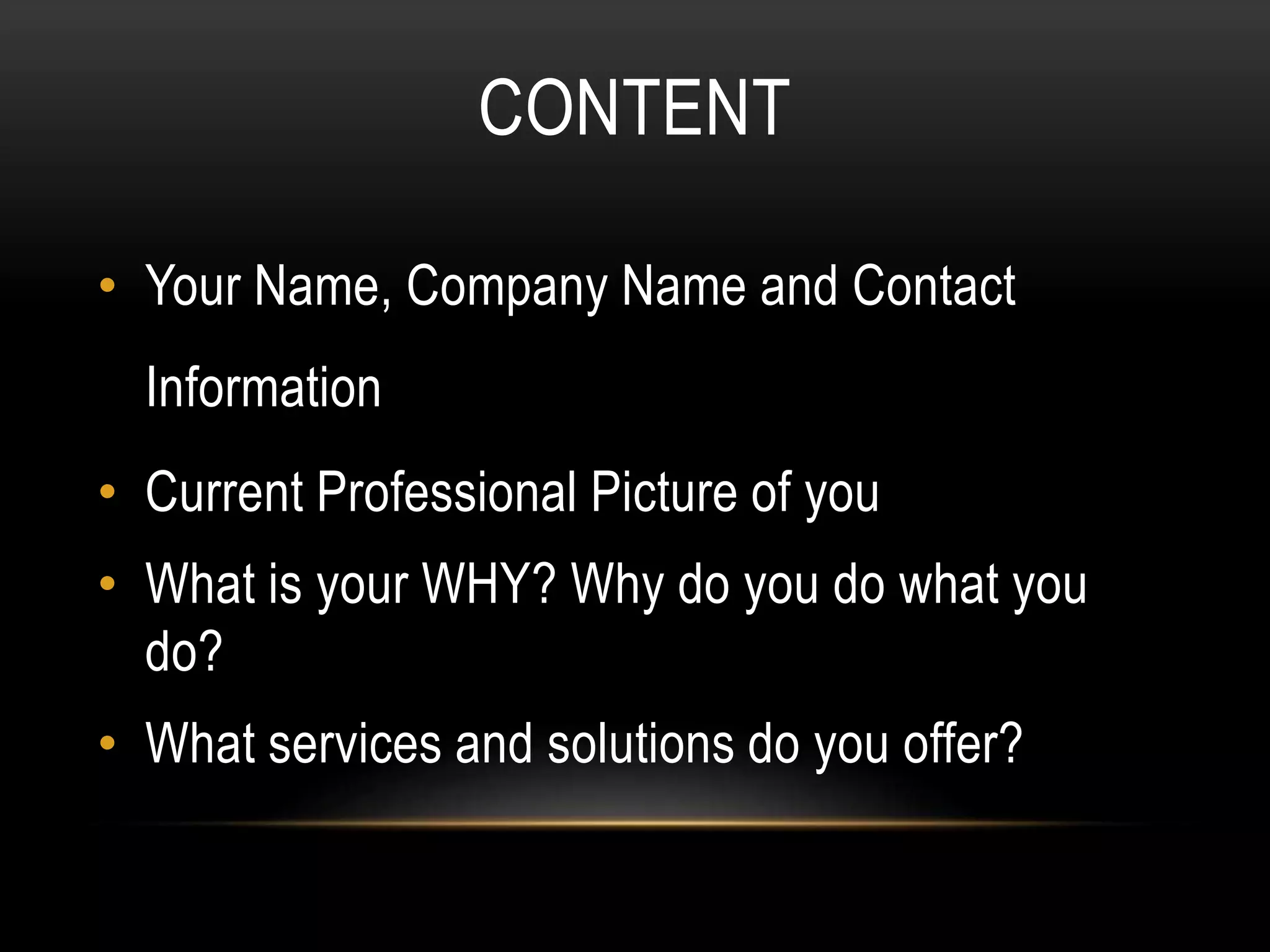 CONTENT
• Your Name, Company Name and Contact
Information
• Current Professional Picture of you
• What is your WHY? Why do you do what you
do?
• What services and solutions do you offer?
 