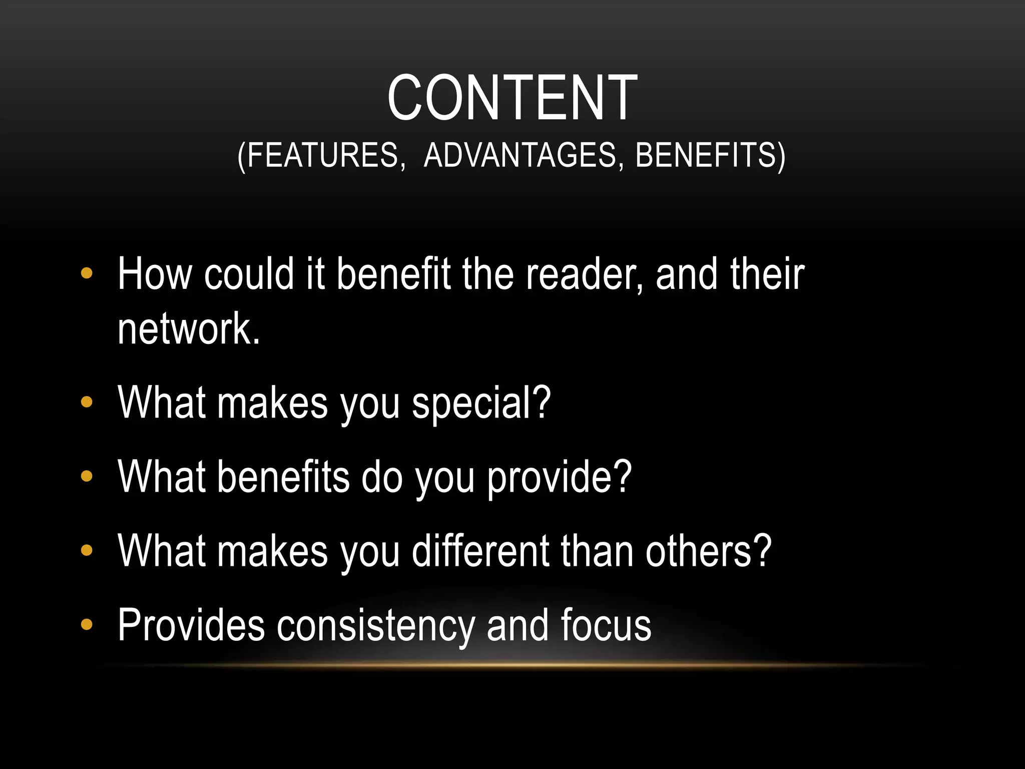 CONTENT
(FEATURES, ADVANTAGES, BENEFITS)
• How could it benefit the reader, and their
network.
• What makes you special?
• What benefits do you provide?
• What makes you different than others?
• Provides consistency and focus
 