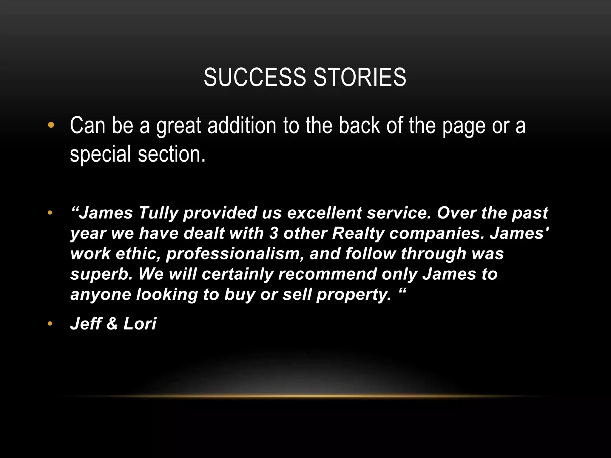 SUCCESS STORIES
• Can be a great addition to the back of the page or a
special section.
• “James Tully provided us excellent service. Over the past
year we have dealt with 3 other Realty companies. James'
work ethic, professionalism, and follow through was
superb. We will certainly recommend only James to
anyone looking to buy or sell property. “
• Jeff & Lori
 
