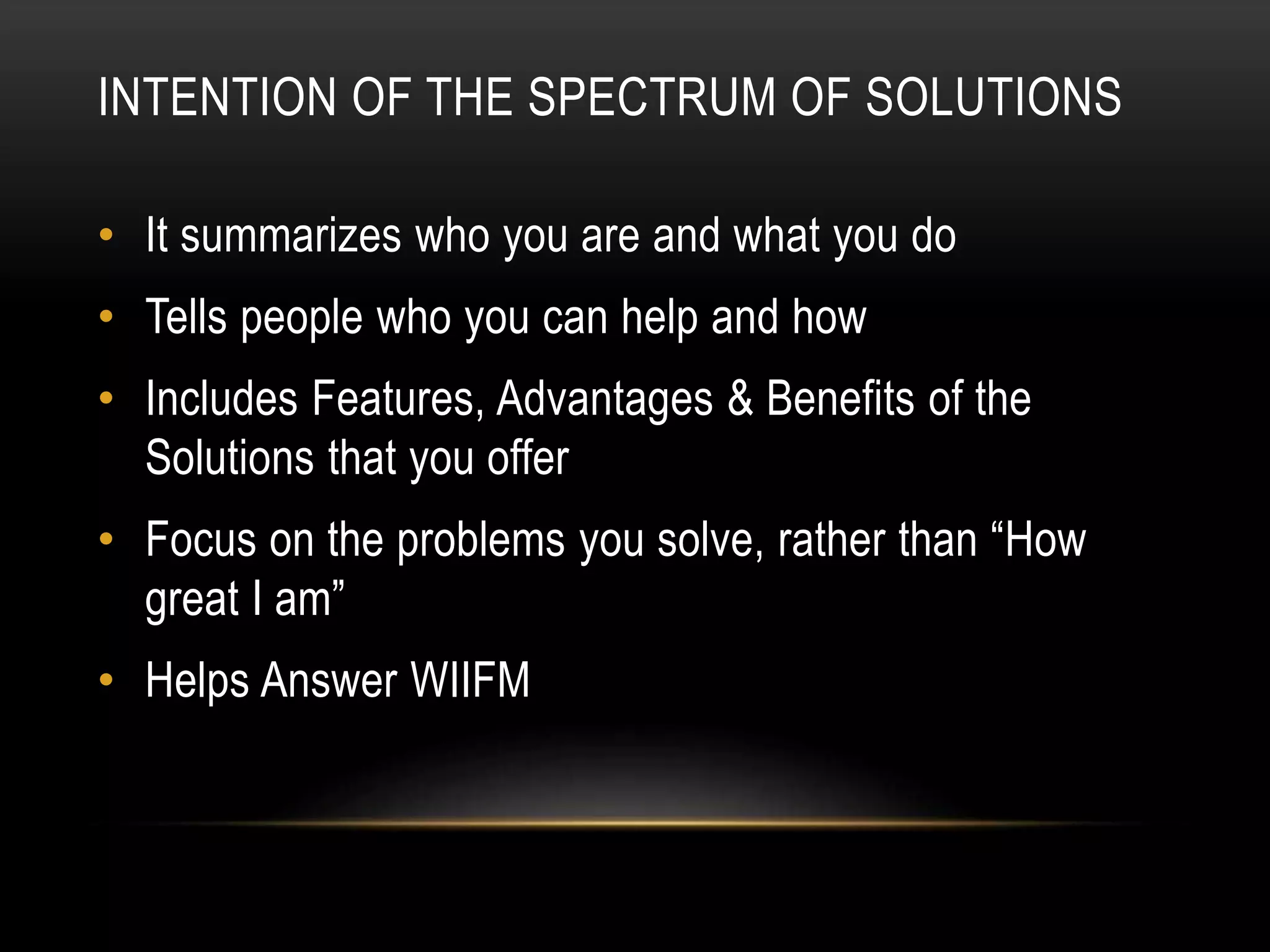 INTENTION OF THE SPECTRUM OF SOLUTIONS
• It summarizes who you are and what you do
• Tells people who you can help and how
• Includes Features, Advantages & Benefits of the
Solutions that you offer
• Focus on the problems you solve, rather than “How
great I am”
• Helps Answer WIIFM
 