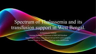 Spectrum of Thalassemia and its
transfusion support in West Bengal.
Dr.Biplabendu Talukdar
Assistant Professor, Department of IHBT,MCH,kolkata
State Program Officer, State Blood Cell and HCP control program.
National Expert in Transfusion Medicine under DGHS,India
 