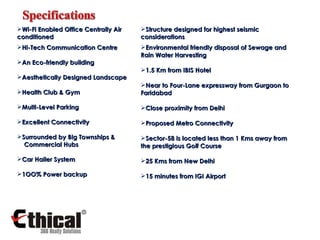 Wi-Fi Enabled Office Centrally Air conditioned Structure designed for highest seismic considerations Hi-Tech Communication Centre An Eco-friendly building Aesthetically Designed Landscape Health Club & Gym  Multi-Level Parking  Excellent Connectivity Surrounded by Big Townships &  Commercial Hubs Car Hailer System 1OO% Power backup Environmental friendly disposal of Sewage and Rain Water Harvesting 1.5 Km from IBIS Hotel Near to Four-Lane expressway from Gurgaon to Faridabad Close proximity from Delhi Proposed Metro Connectivity Sector-58 is located less than 1 Kms away from  the prestigious Golf Course 25 Kms from New Delhi  15 minutes from IGI Airport 