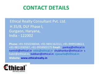 CONTACT DETAILS …… Ethical Realty Consultant Pvt. Ltd. H 35/8, DLF Phase I,  Gurgaon, Haryana,  India - 122002 Phone:  +91-9350248044, +91-9891162311, +91-9999108613, +91-9811930567, +91-9958903175  Email:    [email_address]   [email_address] ,  [email_address] ,  [email_address] ,  s [email_address] ,  [email_address] ,  [email_address] Website:  www.ethicalrealty.in   